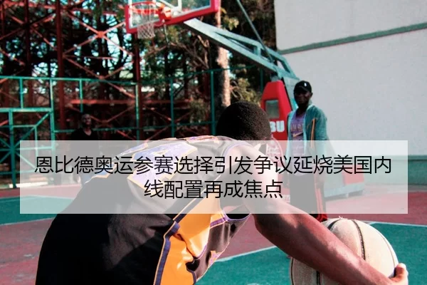 恩比德奥运参赛选择引发争议延烧美国内线配置再成焦点