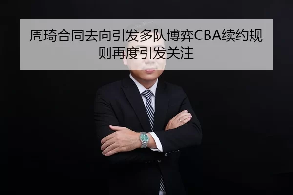 周琦合同去向引发多队博弈CBA续约规则再度引发关注