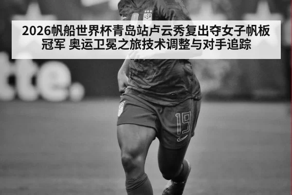 2026帆船世界杯青岛站卢云秀复出夺女子帆板冠军 奥运卫冕之旅技术调整与对手追踪