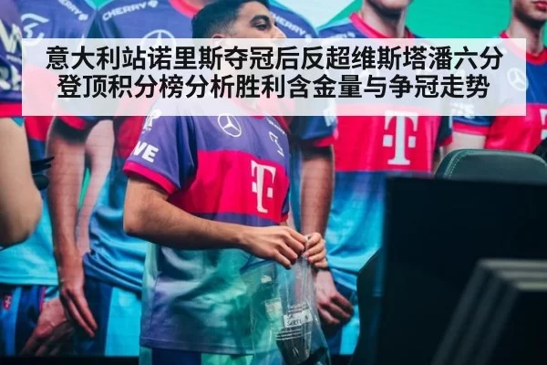 意大利站诺里斯夺冠后反超维斯塔潘六分登顶积分榜分析胜利含金量与争冠走势
